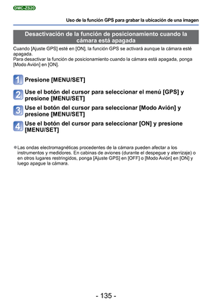 Page 135- 135 -
Uso de la función GPS para grabar la ubicación de una imagen
DMC-ZS20
 Desactivación de la función de posicionamiento cuando la cámara está apagada 
Cuando [Ajuste GPS] esté en [ON], la función GPS se activará au\
nque la cámara esté 
apagada. 
Para desactivar la función de posicionamiento cuando la cámara est\
á apagada, ponga 
[Modo Avión] en [ON].
Presione [MENU/SET]
Use el botón del cursor para seleccionar el menú [GPS] y 
presione [MENU/SET]
Use el botón del cursor para seleccionar [Modo...