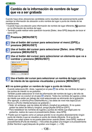 Page 136- 136 -
 
Cambio de la información de nombre de lugar 
que va a ser grabada
DMC-ZS20
Cuando haya otras ubicaciones candidatas como resultado del posicionamie\
nto podrá 
cambiar la información de ubicación a otro nombre de lugar o punto\
 de interés de las 
inmediaciones. • Cuando haya una elección para información de nombre de lugar difer\
ente, 
 aparece 
en la información de nombre de lugar.
 • También puede realizar esta operación tocando [Selec. área GPS] \
después de tocar el  icono GPS.
Presione...