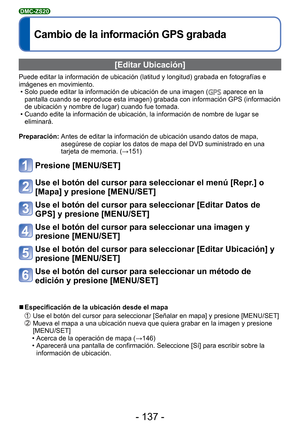 Page 137- 137 -
Cambio de la información GPS grabada
DMC-ZS20
 [Editar Ubicación]
Puede editar la información de ubicación (latitud y longitud) gr\
abada en fotografías e 
imágenes en movimiento. • Solo puede editar la información de ubicación de una imagen (
 aparece en la 
pantalla cuando se reproduce esta imagen) grabada con información GP\
S (información 
de ubicación y nombre de lugar) cuando fue tomada.
 • Cuando edite la información de ubicación, la información de nom\
bre de lugar se  eliminará....