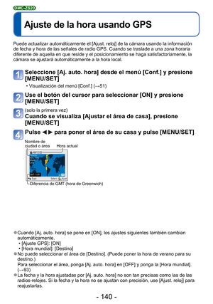 Page 140- 140 -
 
Ajuste de la hora usando GPS
DMC-ZS20
Puede actualizar automáticamente el [Ajust. reloj] de la cámara us\
ando la información 
de fecha y hora de las señales de radio GPS. Cuando se traslade a una\
 zona horaria 
diferente de aquella en que reside y el posicionamiento se haga satisfac\
toriamente, la 
cámara se ajustará automáticamente a la hora local.
Seleccione [Aj. auto. hora] desde el menú [Conf.] y presione 
[MENU/SET]
 • Visualización del menú [Conf.] (→51)
Use el botón del cursor para...