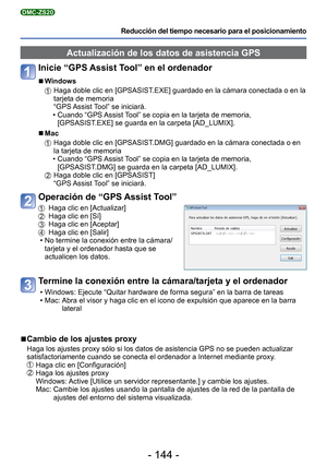 Page 144- 144 -
Reducción del tiempo necesario para el posicionamiento
DMC-ZS20
 Actualización de los datos de asistencia GPS
Inicie “GPS Assist Tool” en el ordenador 
■
Windows
   Haga doble clic en [GPSASIST.EXE] guardado en la cámara conectada o en la 
tarjeta de memoria 
“GPS Assist Tool” se iniciará.
 • Cuando “GPS Assist Tool” se copia en la tarjeta de memoria,  [GPSASIST.EXE] se guarda en la carpeta [AD_LUMIX].
 
■Mac
   Haga doble clic en [GPSASIST.DMG] guardado en la cámara conectada o en 
la tarjeta de...