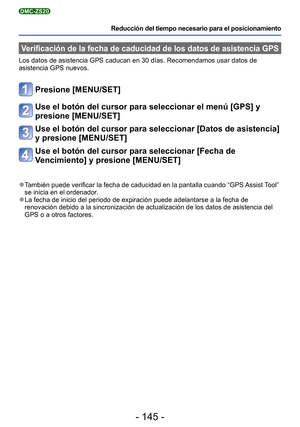 Page 145- 145 -
Reducción del tiempo necesario para el posicionamiento
DMC-ZS20
Verificación de la fecha de caducidad de los datos de asistencia GPS
Los datos de asistencia GPS caducan en 30 días. Recomendamos usar dat\
os de 
asistencia GPS nuevos.
Presione [MENU/SET]
Use el botón del cursor para seleccionar el menú [GPS] y 
presione [MENU/SET]
Use el botón del cursor para seleccionar [Datos de asistencia] 
y presione [MENU/SET]
Use el botón del cursor para seleccionar [Fecha de 
Vencimiento] y presione...