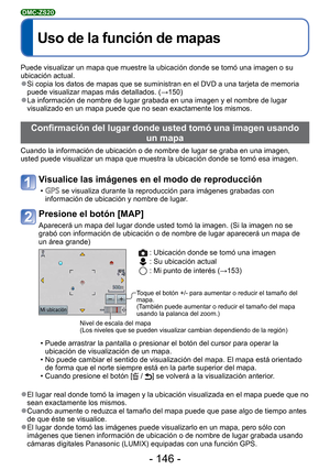 Page 146- 146 -
 
Uso de la función de mapas
DMC-ZS20
Puede visualizar un mapa que muestre la ubicación donde se tomó un\
a imagen o su 
ubicación actual.
 
●Si copia los datos de mapas que se suministran en el DVD a una tarjeta d\
e memoria 
puede visualizar mapas más detallados. ( →150)
 
●La información de nombre de lugar grabada en una imagen y el nombre d\
e lugar 
visualizado en un mapa puede que no sean exactamente los mismos.
Confirmación del lugar donde usted tomó una imagen usando 
un mapa
Cuando la...