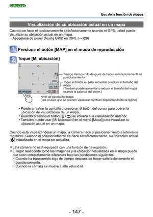 Page 147- 147 -
Uso de la función de mapas
DMC-ZS20
Visualización de su ubicación actual en un mapa
Cuando se hace el posicionamiento satisfactoriamente usando el GPS, uste\
d puede 
visualizar su ubicación actual en un mapa. • Asegúrese de poner [Ajuste GPS] en [ON]. (→129)
Presione el botón [MAP] en el modo de reproducción
Toque [Mi ubicación]
Nivel de escala del mapa
(Los niveles que se pueden visualizar cambian dependiendo de la regió\
n) Tiempo transcurrido después de hacer satisfactoriamente el...