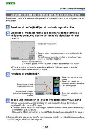 Page 148- 148 -
Uso de la función de mapas
DMC-ZS20
Visualización sólo de imágenes tomadas en el mismo área
Puede seleccionar el área de una imagen en un mapa para reducir las i\
mágenes que va 
a visualizar.
Presione el botón [MAP] en el modo de reproducción
Visualice el mapa de forma que el lugar a donde tomó las 
imágenes se mueva dentro del límite de visualización del 
cuadro
Margen de visualización
Toque el botón +/- para aumentar o reducir el tamaño del 
mapa.
(También puede aumentar o reducir el tamaño...