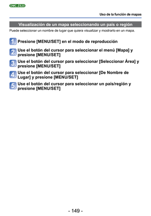 Page 149- 149 -
Uso de la función de mapas
DMC-ZS20
Visualización de un mapa seleccionando un país o región
Puede seleccionar un nombre de lugar que quiera visualizar y mostrarlo e\
n un mapa.
Presione [MENU/SET] en el modo de reproducción
Use el botón del cursor para seleccionar el menú [Mapa] y 
presione [MENU/SET]
Use el botón del cursor para seleccionar [Seleccionar Área] y 
presione [MENU/SET]
Use el botón del cursor para seleccionar [De Nombre de 
Lugar] y presione [MENU/SET]
Use el botón del cursor para...