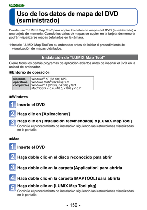 Page 150- 150 -
 
Uso de los datos de mapa del DVD 
(suministrado)
DMC-ZS20
Puede usar “LUMIX Map Tool” para copiar los datos de mapas del DVD (suministrado) a 
una tarjeta de memoria. Cuando los datos de mapas se copien en la tarjet\
a de memoria 
podrán visualizarse mapas detallados en la cámara.
 
●Instale “LUMIX Map Tool” en su ordenador antes de iniciar el procedimiento de 
visualización de mapas detallados. 
 Instalación de “LUMIX Map Tool”
Cierre todos los demás programas de aplicación abiertos antes de...