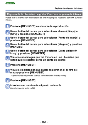 Page 154- 154 -
Registro de mi punto de interés
DMC-ZS20
Registro de la ubicación de grabación como mi punto de interés
Puede usar la información de ubicación de una imagen para registra\
rla como Mi punto de 
interés.
Presione [MENU/SET] en el modo de reproducción
Use el botón del cursor para seleccionar el menú [Mapa] o 
[GPS] y presione [MENU/SET]
Use el botón del cursor para seleccionar [Punto de interés] y 
presione [MENU/SET]
Use el botón del cursor para seleccionar [Ninguno] y presione 
[MENU/SET]
Use el...