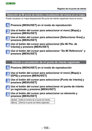 Page 155- 155 -
Registro de mi punto de interés
DMC-ZS20
Selección de Mi punto de interés y visualización del mismo en u\
n mapa
Puede visualizar un mapa desplazando Mi punto de interés registrado h\
acia el centro.
Presione [MENU/SET] en el modo de reproducción
Use el botón del cursor para seleccionar el menú [Mapa] y 
presione [MENU/SET]
Use el botón del cursor para seleccionar [Seleccionar Área] y 
presione [MENU/SET]
Use el botón del cursor para seleccionar [De Mi Pto. de 
Interés] y presione [MENU/SET]
Use...