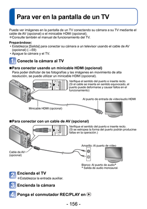 Page 156- 156 -
 
Para ver en la pantalla de un TV
Puede ver imágenes en la pantalla de un TV conectando su cámara a su TV mediante el 
cable de AV (opcional) o el minicable HDMI (opcional).
 
●Consulte también el manual de funcionamiento del TV.
Preparándose:  • Establezca [Salida] para conectar su cámara a un televisor usando el \
cable de AV (opcional) ( →59)
 • Apague la cámara y el TV.
Conecte la cámara al TV
 
■ Para conectar usando un minicable HDMI (opcional)
Para poder disfrutar de las fotografías y las...