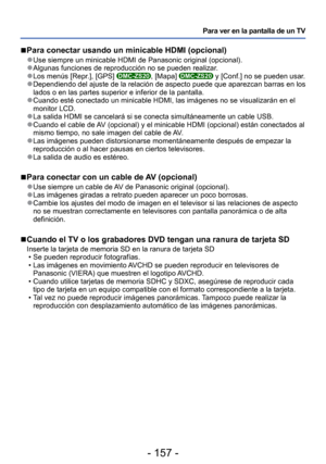 Page 157- 157 -
Para ver en la pantalla de un TV
 
■ Para conectar usando un minicable HDMI (opcional)
 
●Use siempre un minicable HDMI de Panasonic original (opcional). 
●Algunas funciones de reproducción no se pueden realizar. 
●Los menús [Repr.], [GPS] DMC-ZS20, [Mapa] DMC-ZS20 y [Conf.] no se pueden usar. 
●Dependiendo del ajuste de la relación de aspecto puede que aparezcan \
barras en los 
lados o en las partes superior e inferior de la pantalla.
 
●Cuando esté conectado un minicable HDMI, las imágenes no...