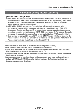 Page 158- 158 -
Para ver en la pantalla de un TV
 VIERA Link (HDMI) (HDAVI Control™)
¿Qué es VIERA Link (HDMI)? 
●VIERA Link es una función que enlaza automáticamente esta cámara con\
 aparatos 
compatibles con VIERA Link conectando minicables HDMI (opcionales), para poder 
así realizar una operación sencilla con el mando a distancia VIERA\
. (Algunas 
operaciones no estarán disponibles.)
 
●VIERA Link (HDMI) es una función exclusiva de Panasonic agregada a las 
funciones de control HDMI, norma de la industria,...