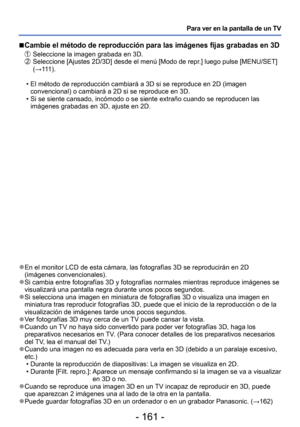 Page 161- 161 -
Para ver en la pantalla de un TV
 
●En el monitor LCD de esta cámara, las fotografías 3D se reproducir\
án en 2D 
(imágenes convencionales).
 
●Si cambia entre fotografías 3D y fotografías normales mientras rep\
roduce imágenes se 
visualizará una pantalla negra durante unos pocos segundos.
 
●Si selecciona una imagen en miniatura de fotografías 3D o visualiza u\
na imagen en 
miniatura tras reproducir fotografías 3D, puede que el inicio de la r\
eproducción o de la 
visualización de imágenes...