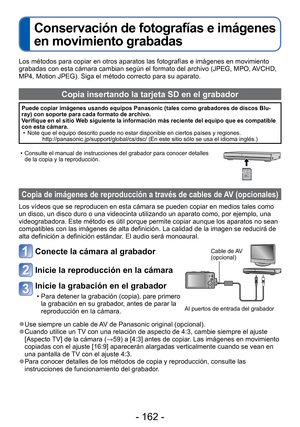 Page 162- 162 -
 
Conservación de fotografías e imágenes 
en movimiento grabadas
Los métodos para copiar en otros aparatos las fotografías e imá\
genes en movimiento 
grabadas con esta cámara cambian según el formato del archivo (JP\
EG, MPO, AVCHD, 
MP4, Motion JPEG). Siga el método correcto para su aparato.
Copia insertando la tarjeta SD en el grabador
Puede copiar imágenes usando equipos Panasonic (tales como grabadore\
s de discos Blu-
ray) con soporte para cada formato de archivo.
Verifique en el sitio Web...