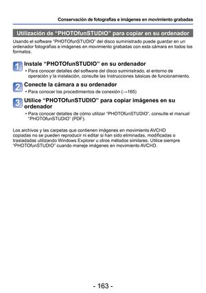 Page 163- 163 -
Conservación de fotografías e imágenes en movimiento grabadas
Utilización de “PHOTOfunSTUDIO” para copiar en su ordenador 
Usando el software “PHOTOfunSTUDIO” del disco suministrado puede guardar en un 
ordenador fotografías e imágenes en movimiento grabadas con esta c\
ámara en todos los 
formatos. 
Instale “PHOTOfunSTUDIO” en su ordenador
 • Para conocer detalles del software del disco suministrado, el entorno de\
 operación y la instalación, consulte las Instrucciones básicas \
de...
