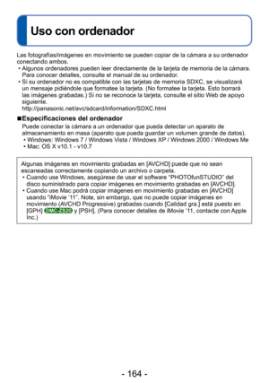 Page 164- 164 -
 
Uso con ordenador
Las fotografías/imágenes en movimiento se pueden copiar de la cá\
mara a su ordenador 
conectando ambos. • Algunos ordenadores pueden leer directamente de la tarjeta de memoria de\
 la cámara. Para conocer detalles, consulte el manual de su ordenador.
 • Si su ordenador no es compatible con las tarjetas de memoria SDXC, se vi\
sualizará  un mensaje pidiéndole que formatee la tarjeta. (No formatee la tarje\
ta. Esto borrará 
las imágenes grabadas.) Si no se reconoce la tarjeta,...