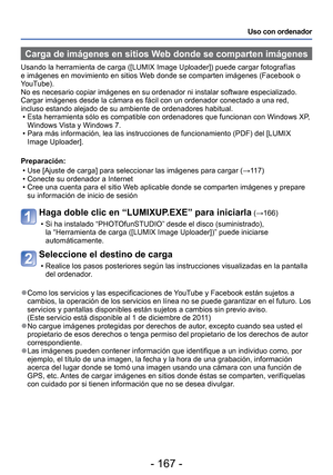 Page 167- 167 -
Uso con ordenador
 Carga de imágenes en sitios Web donde se comparten imágenes
Usando la herramienta de carga ([LUMIX Image Uploader]) puede cargar f\
otografías 
e imágenes en movimiento en sitios Web donde se comparten imágenes (Facebook o 
YouTube).
No es necesario copiar imágenes en su ordenador ni instalar software \
especializado. 
Cargar imágenes desde la cámara es fácil con un ordenador conec\
tado a una red, 
incluso estando alejado de su ambiente de ordenadores habitual. • Esta...