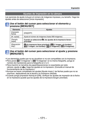 Page 171- 171 -
Impresión
 Ajustes de impresión en la cámara
Las opciones de ajuste incluyen el número de imágenes impresas y s\
u tamaño. Haga los 
ajustes antes de seleccionar [Inicio impresión].
Use el botón del cursor para seleccionar el elemento y 
presione [MENU/SET]
ElementoAjustes
[Impresión 
fecha] [ON]/[OFF]
[N. copias] Ajusta el número de imágenes (hasta 999 imágenes)
[Tamaño 
papel] Cuando se selecciona 
, los ajustes de la impresora tienen 
prioridad.
[Disposición 
pág.]
 (la impresora tiene...