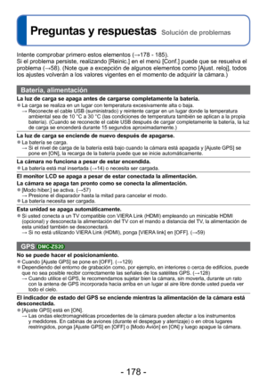 Page 178- 178 -
 
Preguntas y respuestas  Solución de problemas
Intente comprobar primero estos elementos (→178 - 185).
Si el problema persiste, realizando [Reinic.] en el menú [Conf.] pued\
e que se resuelva el 
problema ( →58). (Note que a excepción de algunos elementos como [Ajust. reloj]\
, todos 
los ajustes volverán a los valores vigentes en el momento de adquirir\
 la cámara.)
Batería, alimentación
La luz de carga se apaga antes de cargarse completamente la batería. 
●La carga se realiza en un lugar con...