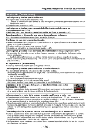 Page 180- 180 -
Preguntas y respuestas  Solución de problemas
Grabación (Continuación)
Las imágenes grabadas aparecen blancas. 
●El objetivo está sucio (huellas dactilares, etc.).
  →  Conecte la alimentación para extraer el tubo del objetivo y limpie la\
 superficie del objetivo con un 
paño blando y seco.
 
●El objetivo está empañado ( →6).
Las imágenes grabadas están demasiado brillantes/demasiado oscuras\
. 
●Ajuste la exposición ( →71). 
●[Vel. disp. min.] está ajustado a velocidad rápida. Verifique el...