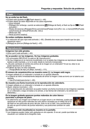 Page 182- 182 -
Preguntas y respuestas  Solución de problemas
Flash
No se emite luz del flash. 
●El flash está ajustado en  [Flash desact.] (→66). 
●El flash dejará de estar disponible en los casos siguientes:
 • [Auto bracket]
 • [Ráfaga] (Sin embargo, cuando se selecciona 
 [Ráfaga de flash], el flash se fija en  [Flash 
activado].)
 • Modos de escenas ([Paisaje] [Toma panorámica] [Paisaje noct.] [Fot. noc. a mano] [HDR] [Puesta  sol] [A traves de vidrio] [Película alta. velo.])
 • [Modo foto 3D]
 • Modo...