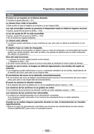 Page 185- 185 -
Preguntas y respuestas  Solución de problemas
Otros
El menú no se muestra en el idioma deseado. 
●Cambie el ajuste [Idioma] ( →61).
La cámara hace ruido al sacudirla. 
●Este sonido lo hace el objetivo al moverse y no es ninguna falla.
Luz roja encendida cuando se presiona el disparador hasta la mitad en lu\
gares oscuros. 
●[Lámp. ayuda AF] se pone en [ON] (→103).
La luz de ayuda de AF no está encendida. 
●[Lámp. ayuda AF] se pone en [OFF] ( →103). 
●No se ilumina en lugares brillantes.
La cámara...