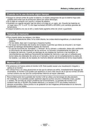 Page 187- 187 -
Avisos y notas para el uso
Cuando no la use durante algún tiempo
 
●Apague la cámara antes de quitar la batería y la tarjeta (asegú\
rese de que la batería haya sido 
quitada para evitar que se produzcan daños por sobre descarga).
 
●No la deje en contacto con caucho o bolsas de plástico. 
●Guárdela con agente secador (gel de sílice) si la deja en un caj\
ón, etc. Guarde las baterías en 
un lugar seco (15 °C a 25 °C) con baja humedad (40%RH a 60%RH)\
 y sin cambios grandes de 
temperatura....