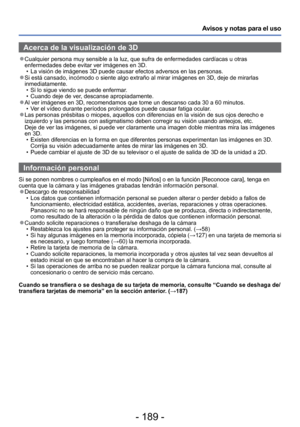 Page 189- 189 -
Avisos y notas para el uso
Acerca de la visualización de 3D
 
●Cualquier persona muy sensible a la luz, que sufra de enfermedades cardí\
acas u otras 
enfermedades debe evitar ver imágenes en 3D.
 • La visión de imágenes 3D puede causar efectos adversos en las pers\
onas.
 
●Si está cansado, incómodo o siente algo extraño al mirar imá\
genes en 3D, deje de mirarlas 
inmediatamente.
 • Si lo sigue viendo se puede enfermar.
 • Cuando deje de ver, descanse apropiadamente.
 
●Al ver imágenes en 3D,...