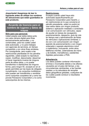 Page 190- 190 -
Avisos y notas para el uso
DMC-ZS20
¡Importante! Asegúrese de leer lo 
siguiente antes de utilizar los nombres 
de ubicaciones que están guardados en 
este producto.
 Acuerdo de licencia para el 
nombre de lugares y datos de  mapas 
Sólo para uso personal.
Usted acepta usar estos datos junto 
con esta cámara digital para fines 
exclusivamente personales, y no 
comerciales, para los cuales usted 
está autorizado, y no para trabajos 
con agencias de servicios, en tiempo 
compartido y con otros...