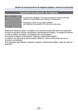 Page 21- 21 -
Destino de almacenamiento de imágenes (tarjetas y memoria incorporad\
a) 
Capacidad de grabación de imágenes
Capacidad de imágenes o de tiempo de grabación restante estimada 
(presione el botón [DISP.] para cambiar la visualización)
Visualizado cuando no hay tarjeta insertada 
(las imágenes se guardarán en la memoria incorporada)
Mientras la cámara accede a la tarjeta o a la memoria incorporada (p\
ara una operación 
tal como la escritura, lectura, eliminación o formateado de imagen),\
 no apague...