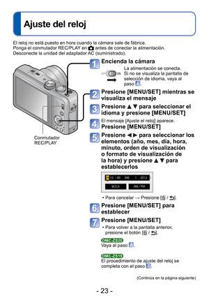 Page 23- 23 -
 
Ajuste del reloj
Encienda la cámara
La alimentación se conecta.
Si no se visualiza la pantalla de 
selección de idioma, vaya al 
paso 
.
Presione [MENU/SET] mientras se 
visualiza el mensaje
Presione   para seleccionar el 
idioma y presione [MENU/SET]
El mensaje [Ajuste el reloj] aparece.
Presione [MENU/SET]
 Presione   para seleccionar los 
elementos (año, mes, día, hora, 
minuto, orden de visualización 
o formato de visualización de 
la hora) y presione 
  para 
establecerlos
 • Para cancelar...