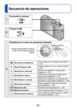 Page 25- 25 -
 
Secuencia de operaciones
1
Encienda la cámara
2
Ponga en 
3
Establezca el modo de grabación deseado
Alinee correctamente el dial de modo con el modo que quiera  utilizar.→
Modo [Auto inteligente] 
Tome imágenes con ajustes automáticos. 
(→31)
Modo [Programa AE] Grabe imágenes con sus propios ajustes. 
(→27)
Modo [Prior. abertura] Determine la apertura y luego grabe 
imágenes. (
→73)
Modo [Prior. obtur.]  Determine la velocidad del obturador y 
luego grabe imágenes. (
→73)
Modo [Expos. manual]...