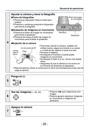 Page 26- 26 -
Secuencia de operaciones
4
 Apunte la cámara y tome la fotografía
 
■Toma de fotografías
   Presione el disparador hasta la mitad para 
enfocar
  Presione y mantenga pulsando el disparador 
para tomar la fotografía
 
■Grabación de imágenes en movimiento
   Presione el botón de imagen en movimiento 
para iniciar la grabación
  Presione de nuevo el botón de imagen en 
movimiento para finalizar la grabación
Botón de imagen 
en movimiento
Disparador
Micrófono
 
■Sujeción de la cámara
Flash
Correa...