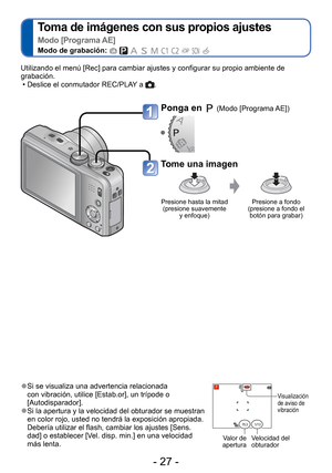 Page 27- 27 -
 
Toma de imágenes con sus propios ajustes  
Modo [Programa AE]
Modo de grabación:          
 
● Si se visualiza una advertencia relacionada 
con vibración, utilice [Estab.or], un trípode o 
[Autodisparador].
 
●Si la apertura y la velocidad del obturador se muestran 
en color rojo, usted no tendrá la exposición apropiada. 
Debería utilizar el flash, cambiar los ajustes [Sens.
dad] o establecer [Vel. disp. min.] en una velocidad 
más lenta.
Visualización 
de aviso de 
vibración
Valor de 
apertura...