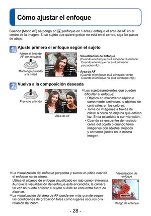 Page 28- 28 -
Cuando [Modo AF] se ponga en  (enfoque en 1 área), enfoque el área de AF en el 
centro de la imagen. Si un sujeto que quiere grabar no está en el cen\
tro, siga los pasos 
de abajo.
Ajuste primero el enfoque según el sujeto
Alinee el área de  AF con el sujeto
Mantenga pulsado  a la mitad
Visualización de enfoque
( Cuando el enfoque está alineado: iluminadoCuando el enfoque no está alineado: 
parpadeando)
Área de AF
( Cuando el enfoque está alineado: verde Cuando el enfoque no está alineado: rojo)...