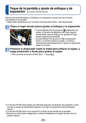 Page 30- 30 -
 
Toque de la pantalla y ajuste de enfoque y de 
exposición  
(Función AF/AE táctil)
Esta función permite ajustar el enfoque y la exposición cuando se \
toca el sujeto 
visualizado en la pantalla. • Haga estas operaciones con la función del obturador táctil ( →29) desactivada.
Toque el lugar donde quiere ajustar el enfoque y la exposición
 • Cuando [Modo AF] se ponga en  (Detección de 
caras), la función de detección de caras seguirá 
funcionando, pero el enfoque se ajustará al lugar 
donde usted...