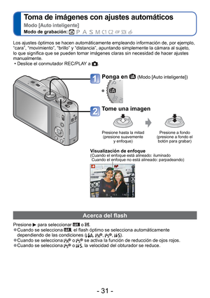 Page 31- 31 -
 
Toma de imágenes con ajustes automáticos  
Modo [Auto inteligente]
Modo de grabación:          
Ponga en  (Modo [Auto inteligente])
Tome una imagen
Presione hasta la mitad (presione suavemente  y enfoque) Presione a fondo 
(presione a fondo el  botón para grabar)
 Visualización de enfoque( Cuando el enfoque está alineado: iluminado  Cuando el enfoque no está alineado: parpadeando)
Los ajustes óptimos se hacen automáticamente empleando informació\
n de, por ejemplo, 
“cara”, “movimiento”,...