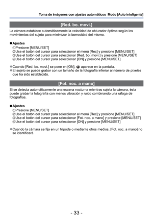 Page 33- 33 -
Toma de imágenes con ajustes automáticos  Modo [Auto inteligente] 
 [Red. bo. movi.]
La cámara establece automáticamente la velocidad de obturador ó\
ptima según los 
movimientos del sujeto para minimizar la borrosidad del mismo.
 
■Ajustes 
 Presione  [MENU/SET]   Use el botón del cursor para seleccionar el menú [Rec] y presione \
[MENU/SET] Use el botón del cursor para seleccionar [Red. bo. movi.] y presione \
[MENU/SET] Use el botón del cursor para seleccionar [ON] y presione [MENU/SET]...