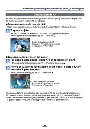 Page 35- 35 -
Toma de imágenes con ajustes automáticos  Modo [Auto inteligente] 
 Localización de AF
Esta función permite que la cámara siga enfocando el sujeto y ajus\
tando la exposición 
del mismo aunque el sujeto esté moviéndose.
 
■Con operaciones de la pantalla táctil
Haga estas operaciones con la función del obturador táctil ( →29) desactivada.
Toque el sujeto
 • Cuando cambie para seguir a otro sujeto → Toque el otro sujeto.
 • Para cancelar la localización de AF  → Toque .
Cuadro de localización de AF...