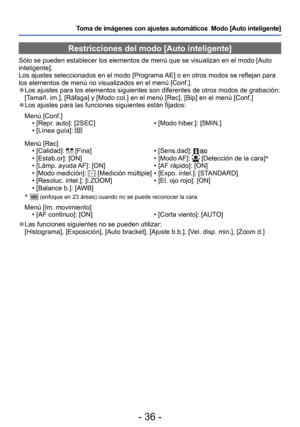 Page 36- 36 -
Toma de imágenes con ajustes automáticos  Modo [Auto inteligente] 
Restricciones del modo [Auto inteligente]
Sólo se pueden establecer los elementos de menú que se visualizan \
en el modo [Auto 
inteligente].
Los ajustes seleccionados en el modo [Programa AE] o en otros modos se reflejan para 
los elementos de menú no visualizados en el menú [Conf.].
 
●Los ajustes para los elementos siguientes son diferentes de otros modos \
de grabación:
[Tamañ. im.], [Ráfaga] y [Modo col.] en el menú [Rec],...