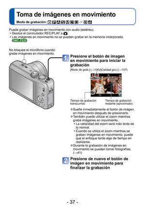 Page 37- 37 -
 
Toma de imágenes en movimiento
Modo de grabación:          
Presione el botón de imagen 
en movimiento para iniciar la 
grabación
[Modo de grab.] (→106)/[Calidad gra.] (→107)
Tiempo de grabación 
transcurridoTiempo de grabación 
restante (aproximado)
 
●Suelte inmediatamente el botón de imágen 
en movimiento después de presionarlo.
 
●También puede utilizar el zoom mientras 
graba imágenes en movimiento. 
 • La velocidad del zoom será más lenta de lo normal.
 • Cuando se utiliza el zoom mientras...