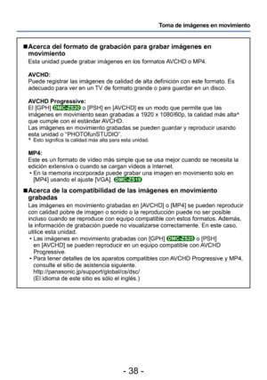 Page 38- 38 -
Toma de imágenes en movimiento
 
■ Acerca del formato de grabación para grabar imágenes en 
movimiento
Esta unidad puede grabar imágenes en los formatos AVCHD o MP4.
AVCHD:
Puede registrar las imágenes de calidad de alta definición con est\
e formato. Es 
adecuado para ver en un TV de formato grande o para guardar en un disco.
AVCHD Progressive:
El [GPH] 
DMC-ZS20 o [PSH] en [AVCHD] es un modo que permite que las 
imágenes en movimiento sean grabadas a 1920 x 1080/60p, la calidad má\
s alta ∗...