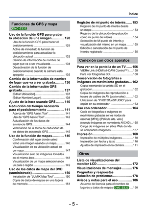 Page 5- 5 -
Índice
Funciones de GPS y mapa 
DMC-ZS20
Uso de la función GPS para grabar 
la ubicación de una imagen.............. 128
Uso de la función GPS para hacer el 
posicionamiento ........................................ 129
Active de inmediato la función de 
posicionamiento para actualizar la 
ubicación actual ........................................ 132
Cambio de información de nombre de 
lugar que va a ser visualizada ................... 134
Desactivación de la función de 
posicionamiento cuando la...