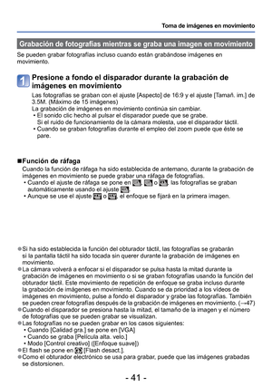 Page 41- 41 -
Toma de imágenes en movimiento
 Grabación de fotografías mientras se graba una imagen en movimient\
o
Se pueden grabar fotografías incluso cuando están grabándose im\
ágenes en 
movimiento.
Presione a fondo el disparador durante la grabación de 
imágenes en movimiento
Las fotografías se graban con el ajuste [Aspecto] de 16:9 y el ajuste\
 [Tamañ. im.] de 
3.5M. (Máximo de 15 imágenes)
La grabación de imágenes en movimiento continúa sin cambiar. • El sonido clic hecho al pulsar el disparador puede...