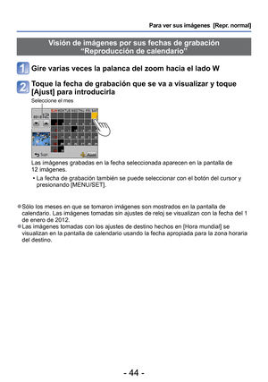 Page 44- 44 -
Para ver sus imágenes  [Repr. normal]
 Visión de imágenes por sus fechas de grabación “Reproducción de calendario”
Gire varias veces la palanca del zoom hacia el lado W
Toque la fecha de grabación que se va a visualizar y toque 
[Ajust] para introducirla
Seleccione el mes
Las imágenes grabadas en la fecha seleccionada aparecen en la pantall\
a de 
12 imágenes.
 • La fecha de grabación también se puede seleccionar con el botón\
 del cursor y presionando [MENU/SET].
 
●Sólo los meses en que se...