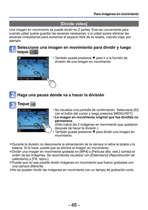 Page 48- 48 -
Para imágenes en movimiento
 [Divide video]
Una imagen en movimiento se puede dividir en 2 partes. Esto es convenien\
te para 
cuando usted quiere guardar las escenas necesarias, o si usted quiere el\
iminar las 
escenas innecesarias para aumentar el espacio libre de su tarjeta, cuand\
o viaja, por 
ejemplo.
Seleccione una imagen en movimiento para dividir y luego 
toque 
 • También puede presionar  para ir a la función de 
división de una imagen en movimiento.
Haga una pausa donde va a hacer la...