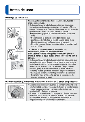 Page 6- 6 -
Antes de usar
 
■Manejo de la cámara
Mantenga la cámara alejada de la vibración, fuerza o 
presión excesivas.
 
●Evite usar la cámara bajo las condiciones siguientes, 
las cuales pueden dañar el objetivo, el monitor LCD o el 
cuerpo de la cámara. Esto también puede ser la causa de 
que la cámara funcione mal o de que no grabe.
 • Dejar caer o golpear la cámara contra una superficie dura
 • Sentarse con la cámara en los bolsillos de sus  pantalones o meterla a la fuerza en una bolsa llena
 • Colocar...