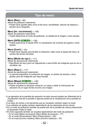 Page 52- 52 -
Ajuste del menú
Tipo de menú
 
●Los ejemplos de la pantalla de operación de este manual pueden ser di\
ferentes de la 
visualización real de la pantalla o algunas partes de la visualizació\
n de la pantalla se 
omiten.
 
●Los tipos de menús y los elementos que se visualizan cambian según\
 el modo. 
●Los métodos de ajuste cambian dependiendo de los elementos de los men\
ús. 
●En el modo de grabación también se puede salir de la pantalla de m\
enús presionando 
el disparador hasta la mitad.
 
●El...