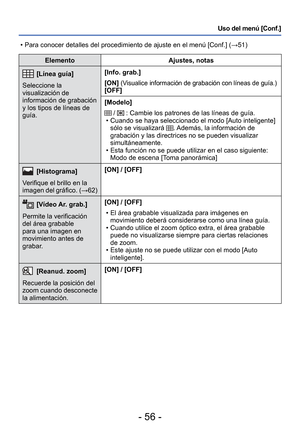 Page 56- 56 -
Uso del menú [Conf.]
ElementoAjustes, notas
 [Línea guía]
Seleccione la 
visualización de 
información de grabación 
y los tipos de líneas de 
guía. [Info. grab.]
[ON] 
(Visualice información de grabación con líneas de guía.)[OFF]
[Modelo]
 /  : Cambie los patrones de las líneas de guía.
 • Cuando se haya seleccionado el modo [Auto inteligente]  sólo se visualizará 
. Además, la información de 
grabación y las directrices no se pueden visualizar 
simultáneamente.
 • Esta función no se puede...