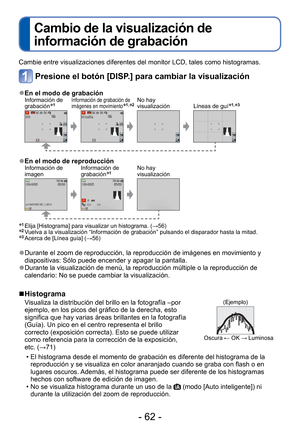 Page 62- 62 -
 
Cambio de la visualización de 
información de grabación
Cambie entre visualizaciones diferentes del monitor LCD, tales como hist\
ogramas.
Presione el botón [DISP.] para cambiar la visualización
 
●En el modo de grabaciónInformación de 
grabación∗1Información de grabación de 
imágenes en movimiento∗1,∗2No hay 
visualización Líneas de guí∗1,∗3
 
●En el modo de reproducciónInformación de 
imagen Información de 
grabación∗1No hay 
visualización
∗1  Elija [Histograma] para visualizar un histograma....